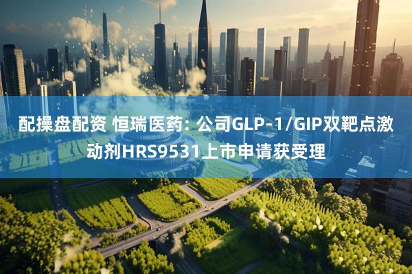 配操盘配资 恒瑞医药: 公司GLP-1/GIP双靶点激动剂HRS9531上市申请获受理
