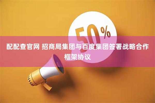 配配查官网 招商局集团与百度集团签署战略合作框架协议