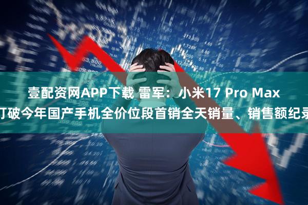 壹配资网APP下载 雷军：小米17 Pro Max打破今年国产手机全价位段首销全天销量、销售额纪录