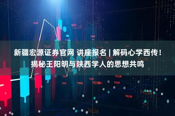 新疆宏源证券官网 讲座报名 | 解码心学西传！揭秘王阳明与陕西学人的思想共鸣
