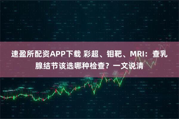 速盈所配资APP下载 彩超、钼靶、MRI:查乳腺结节该选哪种检查?一文说清