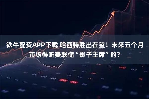 铁牛配资APP下载 哈西特胜出在望!未来五个月市场得听美联储“影子主席”的?