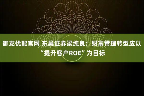 御龙优配官网 东吴证券梁纯良：财富管理转型应以“提升客户ROE”为目标