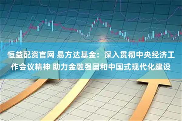 恒益配资官网 易方达基金：深入贯彻中央经济工作会议精神 助力金融强国和中国式现代化建设