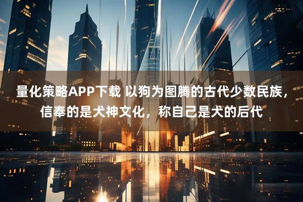 量化策略APP下载 以狗为图腾的古代少数民族，信奉的是犬神文化，称自己是犬的后代