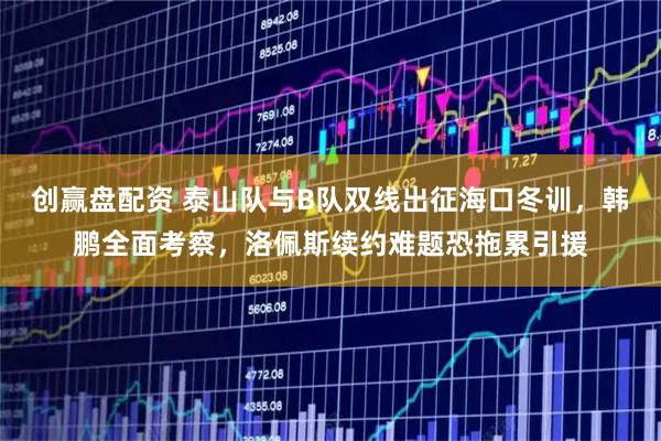 创赢盘配资 泰山队与B队双线出征海口冬训，韩鹏全面考察，洛佩斯续约难题恐拖累引援