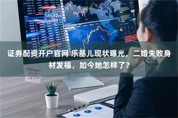 证券配资开户官网 乐基儿现状曝光，二婚失败身材发福，如今她怎样了？