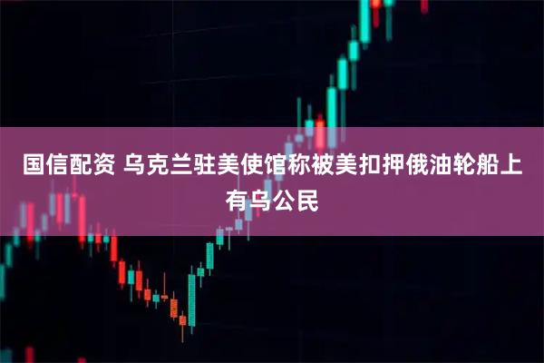 国信配资 乌克兰驻美使馆称被美扣押俄油轮船上有乌公民