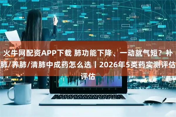 火牛网配资APP下载 肺功能下降、一动就气短？补肺/养肺/清肺中成药怎么选丨2026年5类药实测评估