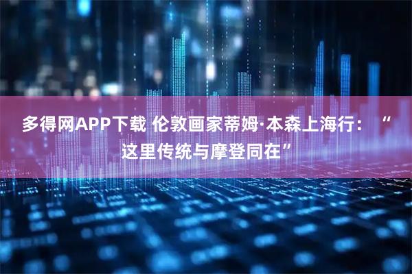多得网APP下载 伦敦画家蒂姆·本森上海行： “这里传统与摩登同在”