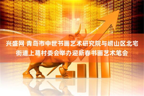 兴盛网 青岛市中世书画艺术研究院与崂山区北宅街道上葛村委会举办迎新春书画艺术笔会
