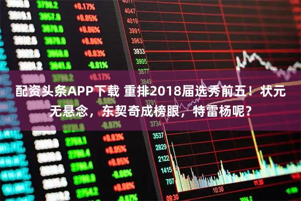 配资头条APP下载 重排2018届选秀前五！状元无悬念，东契奇成榜眼，特雷杨呢？
