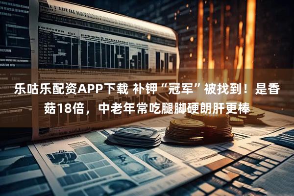 乐咕乐配资APP下载 补钾“冠军”被找到！是香菇18倍，中老年常吃腿脚硬朗肝更棒