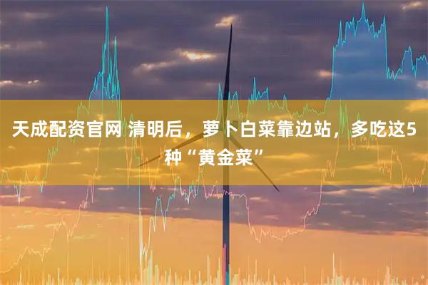 天成配资官网 清明后，萝卜白菜靠边站，多吃这5种“黄金菜”