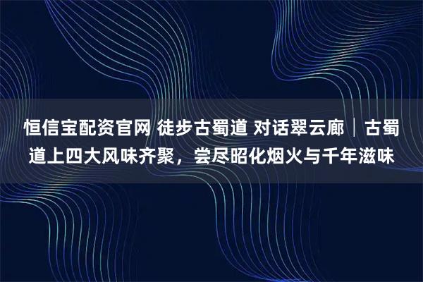 恒信宝配资官网 徒步古蜀道 对话翠云廊│古蜀道上四大风味齐聚,尝尽昭化烟火与千年滋味