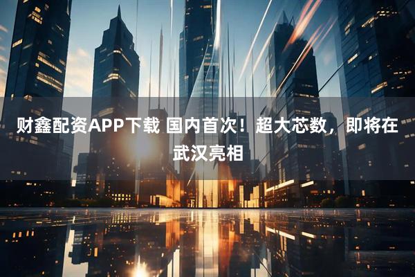 财鑫配资APP下载 国内首次！超大芯数，即将在武汉亮相