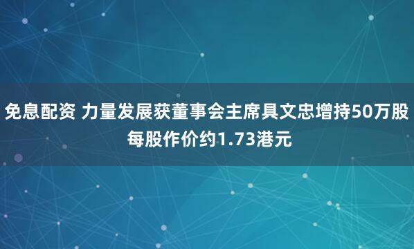 免息配资 力量发展获董事会主席具文忠增持50万股 每股作价约1.73港元