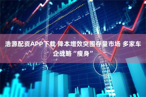 浩源配资APP下载 降本增效突围存量市场 多家车企战略“瘦身”